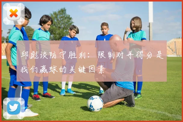 邱彪谈防守胜利：限制对手得分是我们赢球的关键因素