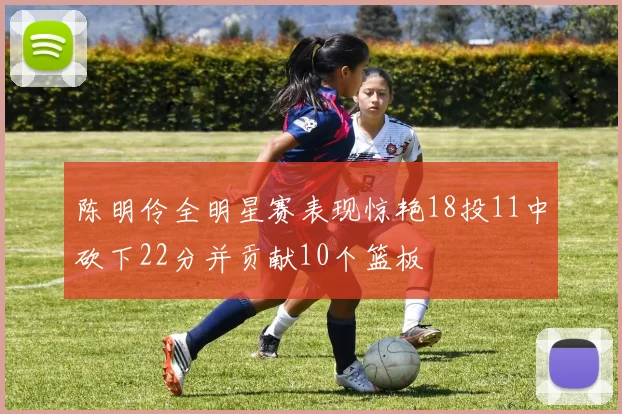 陈明伶全明星赛表现惊艳18投11中砍下22分并贡献10个篮板
