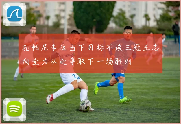 孔帕尼专注当下目标不谈三冠王志向全力以赴争取下一场胜利