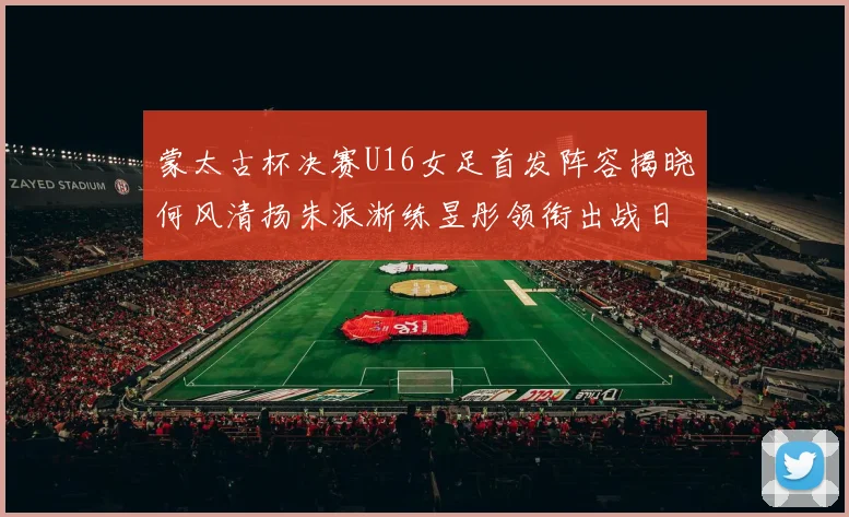 蒙太古杯决赛U16女足首发阵容揭晓何风清扬朱派淅练昱彤领衔出战日本队