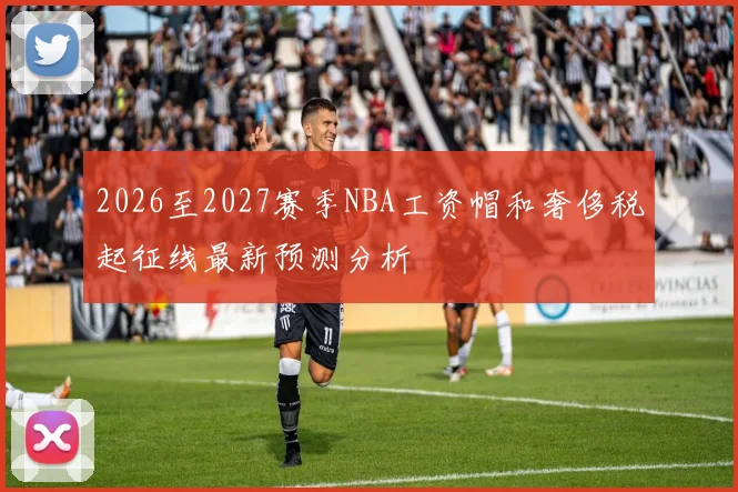 2026至2027赛季NBA工资帽和奢侈税起征线最新预测分析