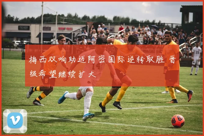 梅西双响助迈阿密国际逆转取胜 晋级希望继续扩大