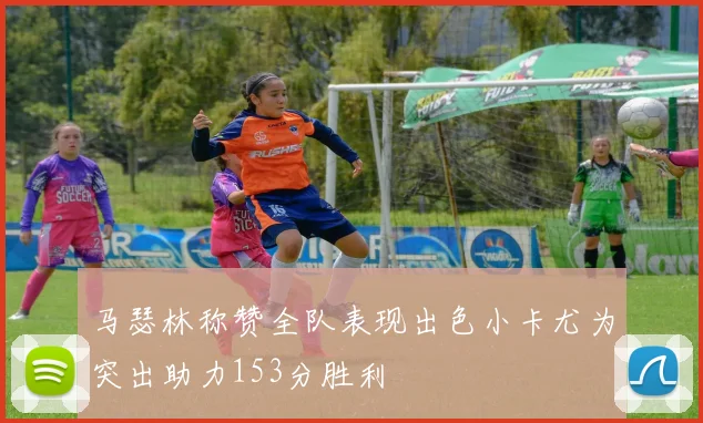 马瑟林称赞全队表现出色小卡尤为突出助力153分胜利