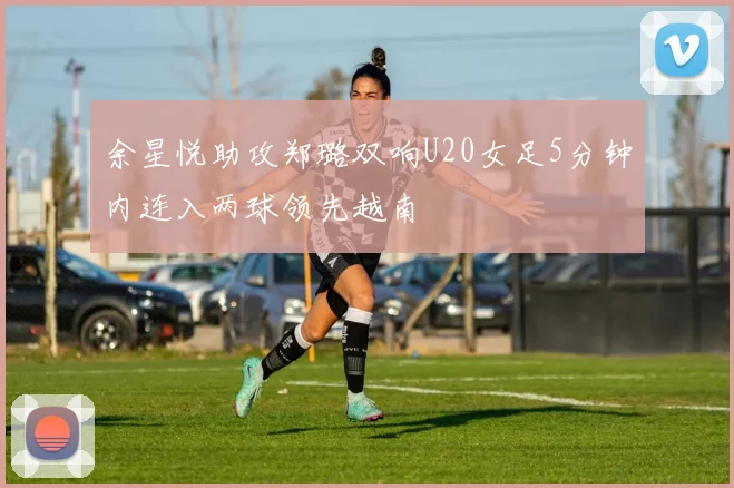 余星悦助攻郑璐双响U20女足5分钟内连入两球领先越南