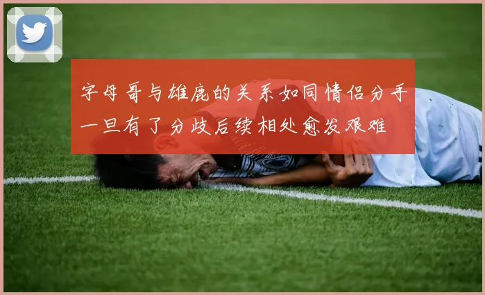 字母哥与雄鹿的关系如同情侣分手一旦有了分歧后续相处愈发艰难