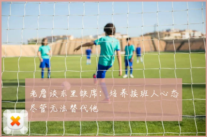 老詹谈东里缺席:培养接班人心态尽管无法替代他