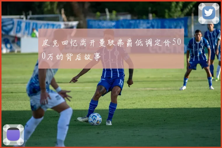 皮克回忆离开曼联弗爵低调定价500万的背后故事