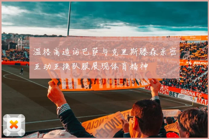 温格高造访巴萨与克里斯滕森亲密互动互换队服展现体育精神