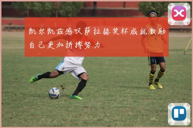 凯尔凯兹感叹萨拉赫奖杯成就激励自己更加拼搏努力