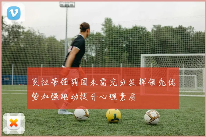 莫拉蒂强调国米需充分发挥领先优势加强跑动提升心理素质