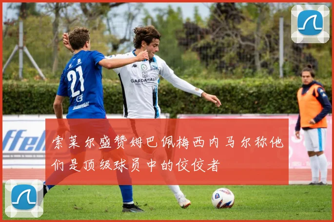 索莱尔盛赞姆巴佩梅西内马尔称他们是顶级球员中的佼佼者