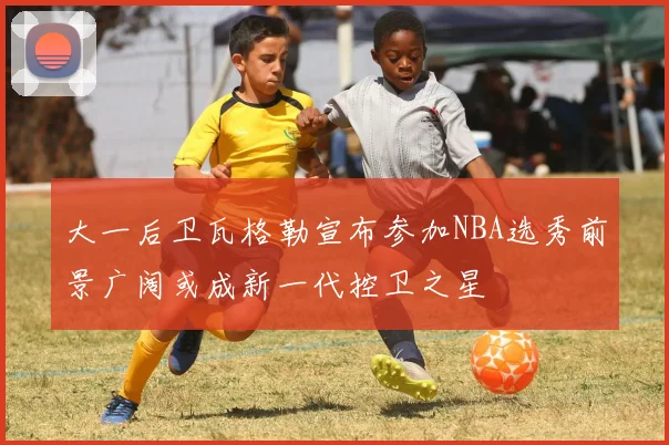 大一后卫瓦格勒宣布参加NBA选秀前景广阔或成新一代控卫之星