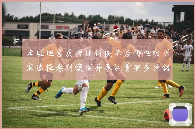 库班坦言卖掉独行侠不后悔但对买家选择感到懊悔并承认曾犯多次错误