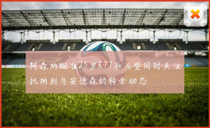 阿森纳瞄准25岁K77和戈登同时关注托纳利与安德森的转会动态