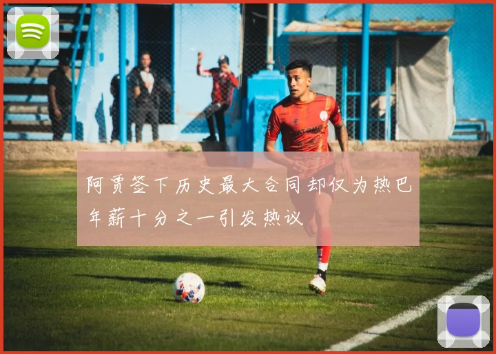 阿贾签下历史最大合同却仅为热巴年薪十分之一引发热议