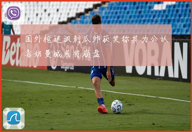 国外枪迷讽刺瓜帅获奖称其为公认毒奶曼城或将崩盘