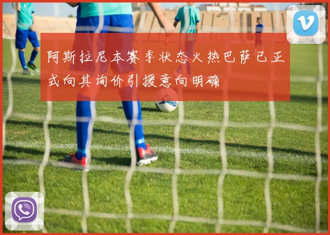 阿斯拉尼本赛季状态火热巴萨已正式向其询价引援意向明确