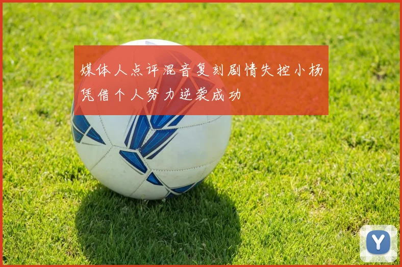 媒体人点评混音复刻剧情失控小杨凭借个人努力逆袭成功