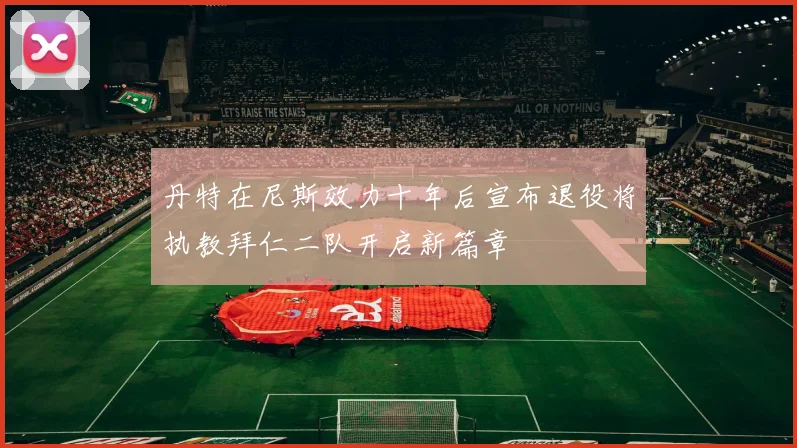 丹特在尼斯效力十年后宣布退役将执教拜仁二队开启新篇章