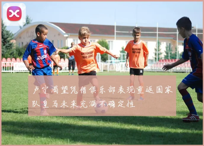卢宁渴望凭借俱乐部表现重返国家队皇马未来充满不确定性