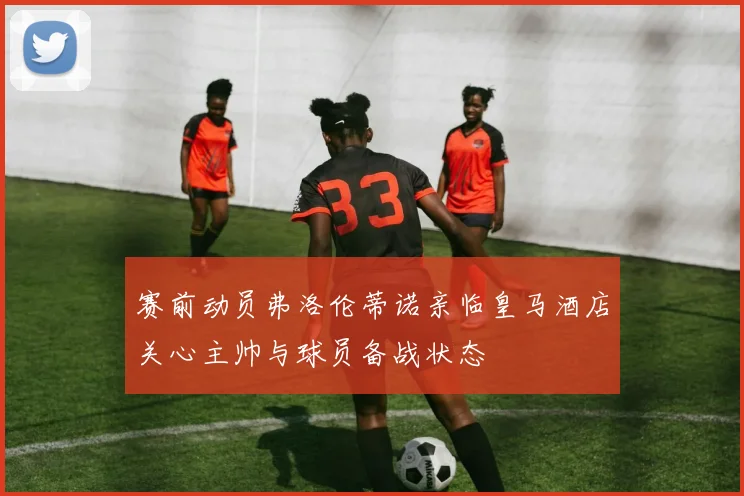 赛前动员弗洛伦蒂诺亲临皇马酒店关心主帅与球员备战状态