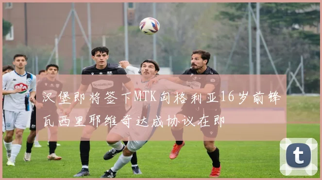 汉堡即将签下MTK匈格利亚16岁前锋瓦西里耶维奇达成协议在即