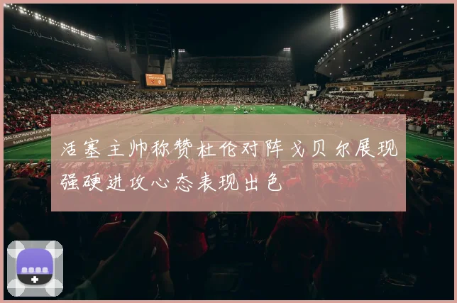 活塞主帅称赞杜伦对阵戈贝尔展现强硬进攻心态表现出色