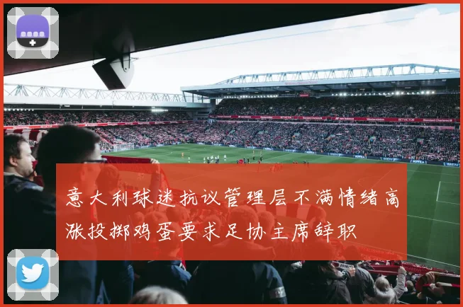 意大利球迷抗议管理层不满情绪高涨投掷鸡蛋要求足协主席辞职